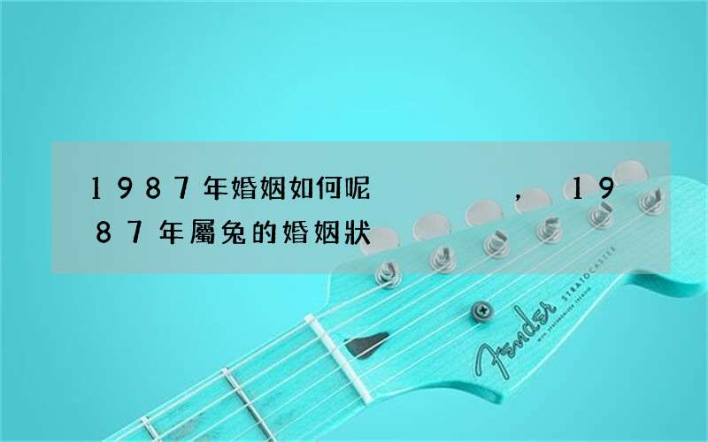 1987年婚姻如何呢，1987年屬兔的婚姻狀況